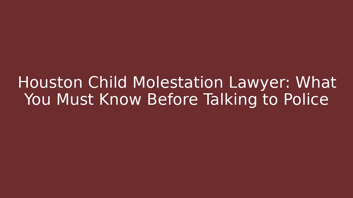 Houston Child Molestation Lawyer: What You Must Know Before Talking to Police