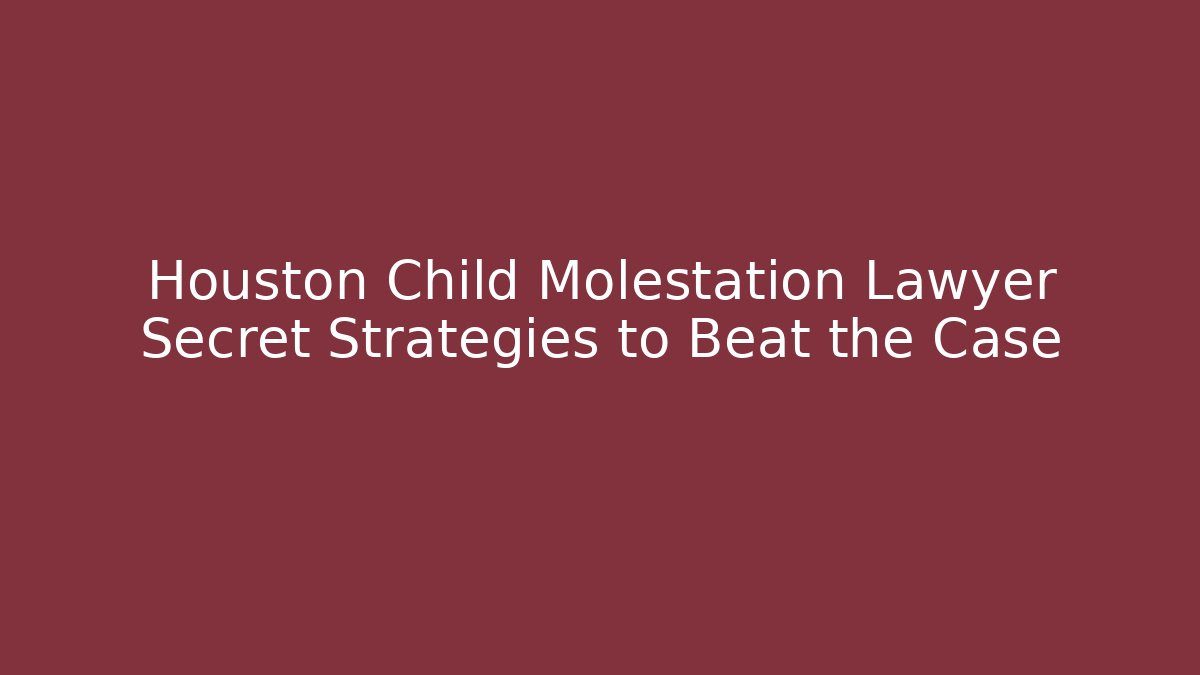 Houston Child Molestation Lawyer Secret Strategies to Beat the Case