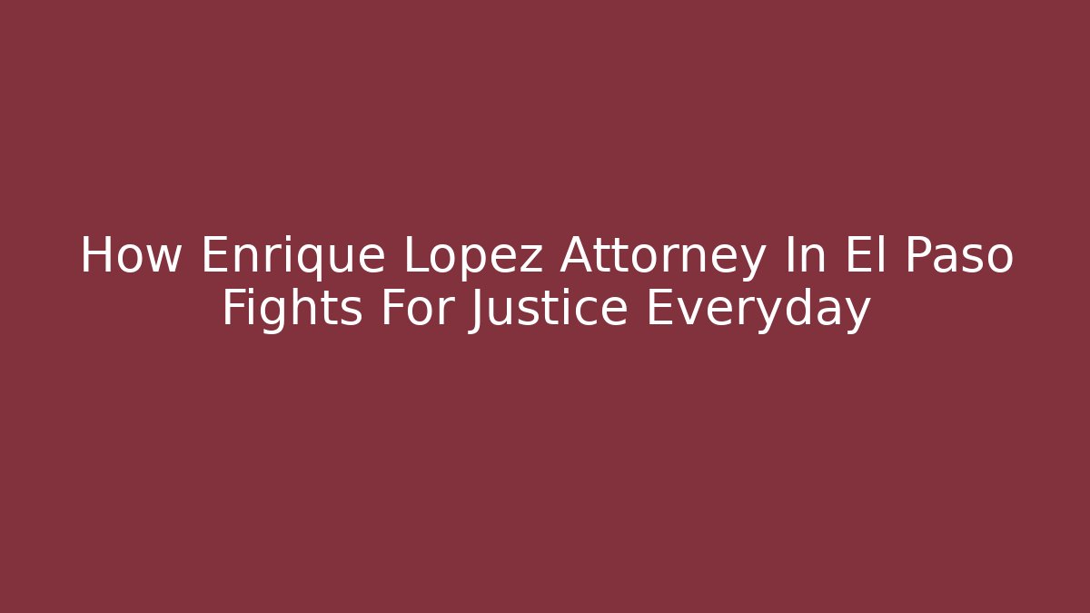 How Enrique Lopez Attorney In El Paso Fights For Justice Everyday