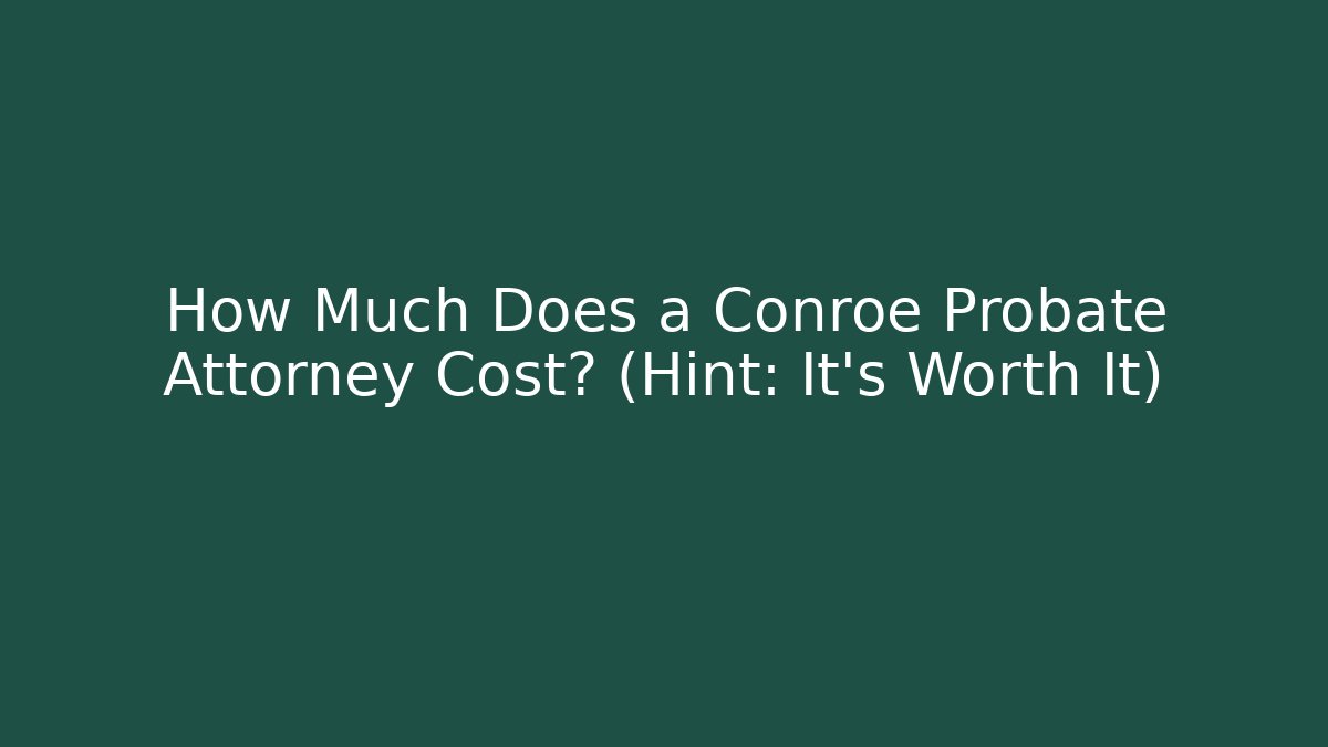 How Much Does a Conroe Probate Attorney Cost? (Hint: It’s Worth It)