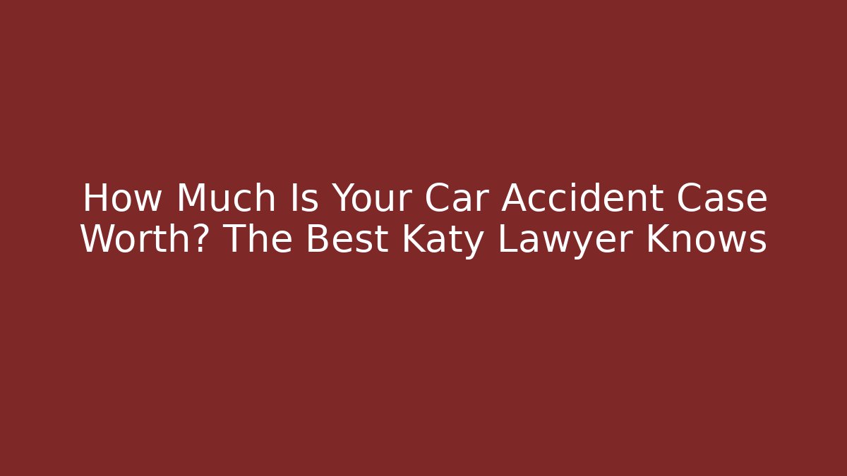 How Much Is Your Car Accident Case Worth? The Best Katy Lawyer Knows