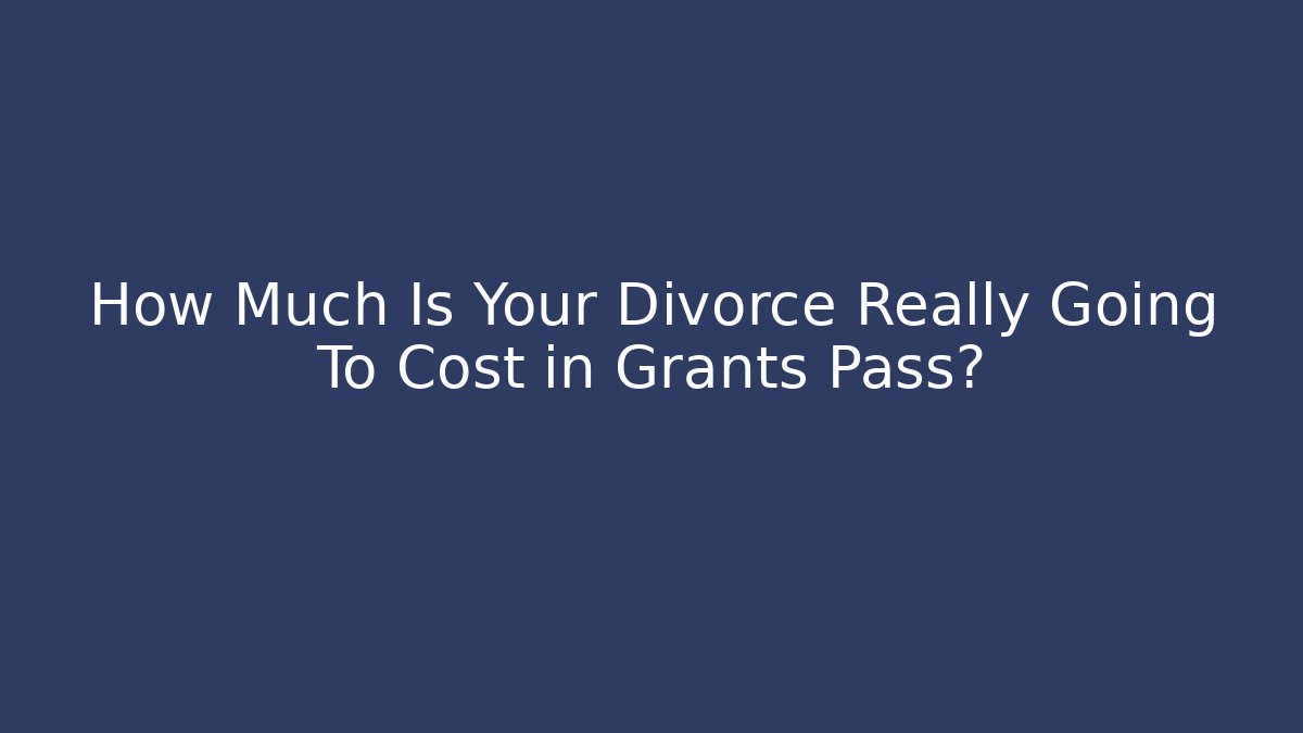 How Much Is Your Divorce Really Going To Cost in Grants Pass?