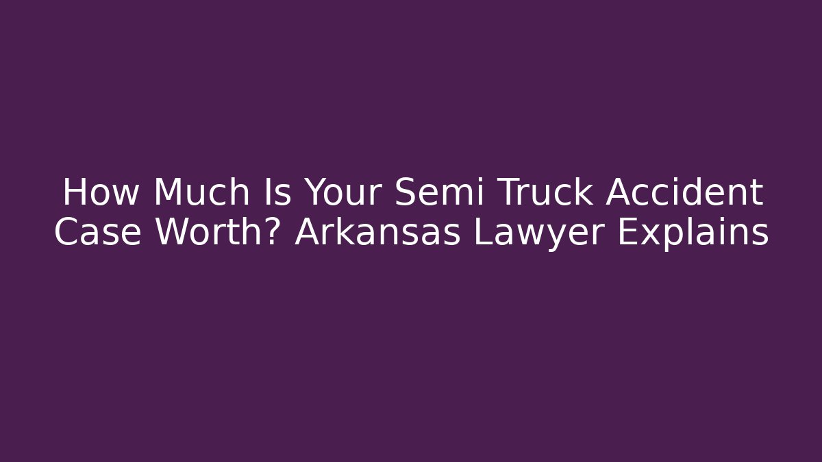 How Much Is Your Semi Truck Accident Case Worth? Arkansas Lawyer Explains