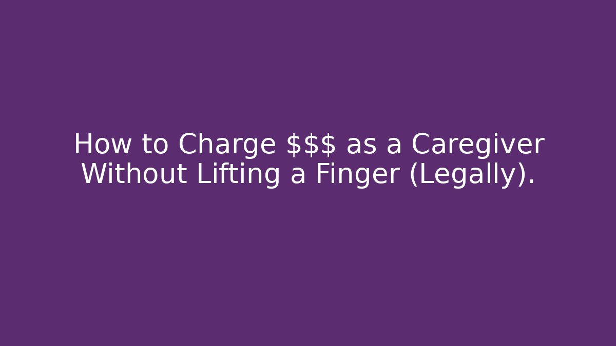 How to Charge $$$ as a Caregiver Without Lifting a Finger (Legally).