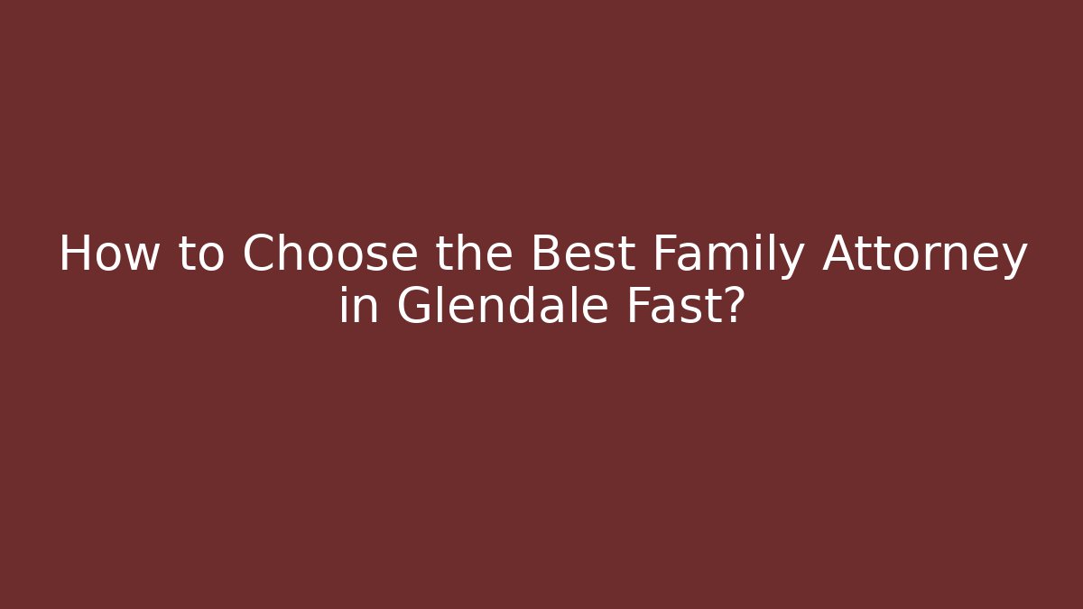 How to Choose the Best Family Attorney in Glendale Fast?