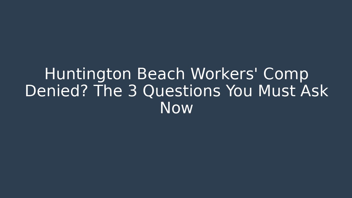 Huntington Beach Workers' Comp Denied? The 3 Questions You Must Ask Now