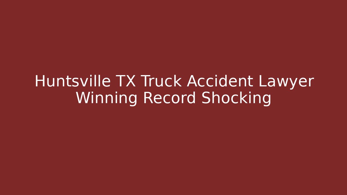 Huntsville TX Truck Accident Lawyer Winning Record Shocking