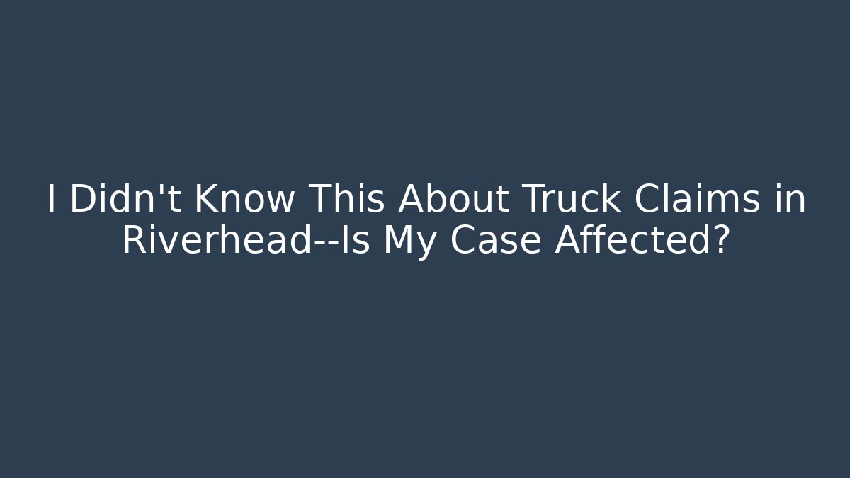 I Didn't Know This About Truck Claims in Riverhead—Is My Case Affected?