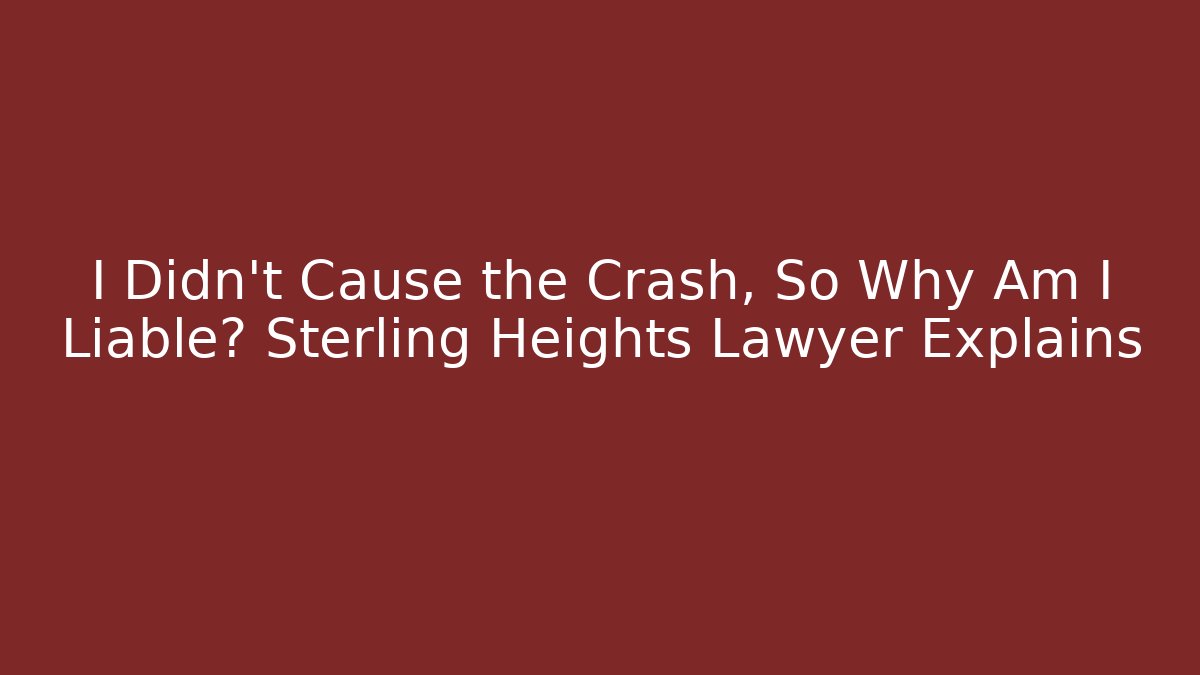 I Didn’t Cause the Crash, So Why Am I Liable? Sterling Heights Lawyer Explains