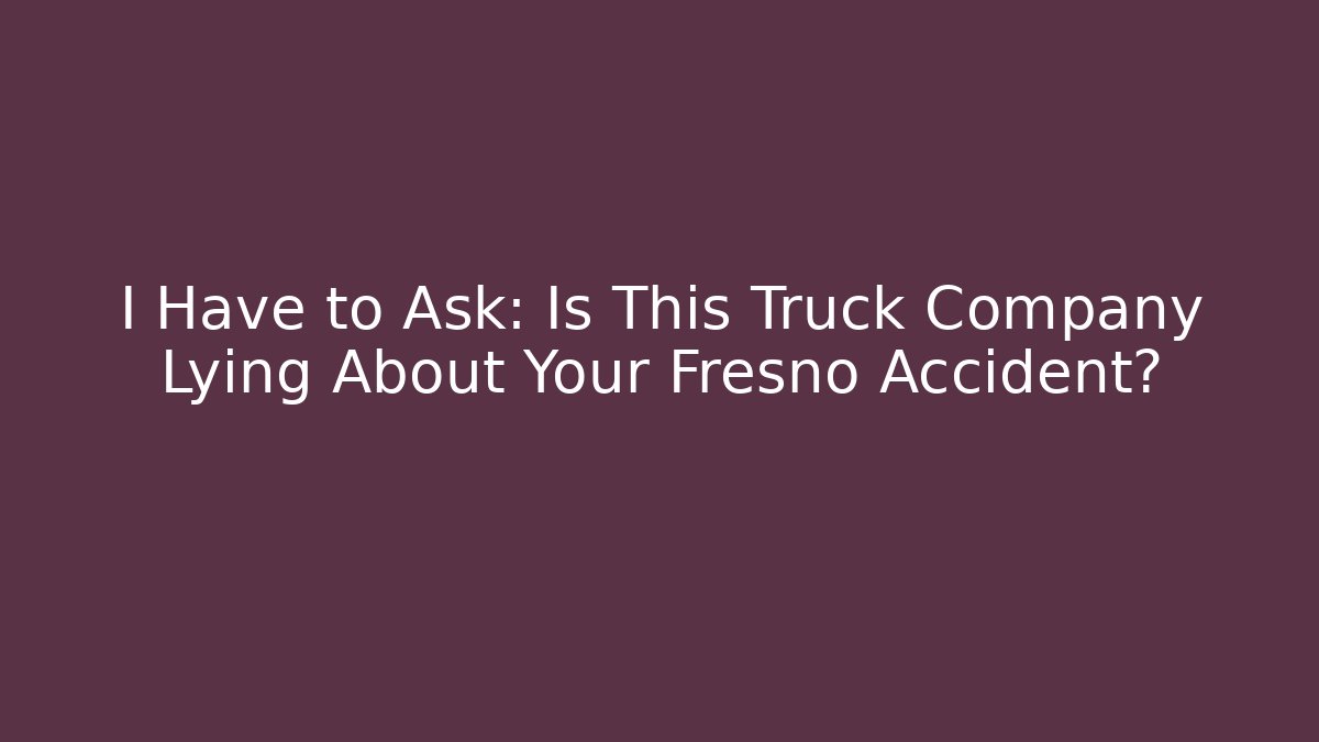 I Have to Ask: Is This Truck Company Lying About Your Fresno Accident?