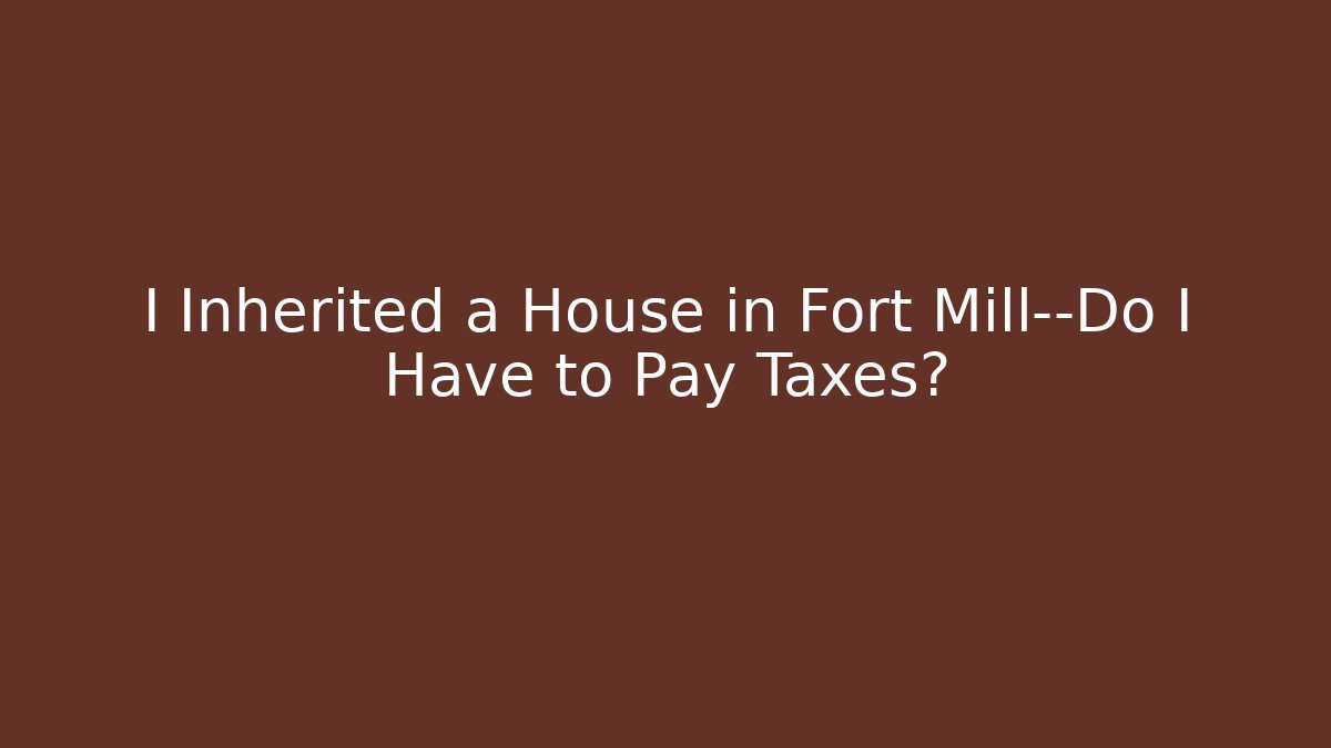 I Inherited a House in Fort Mill—Do I Have to Pay Taxes?