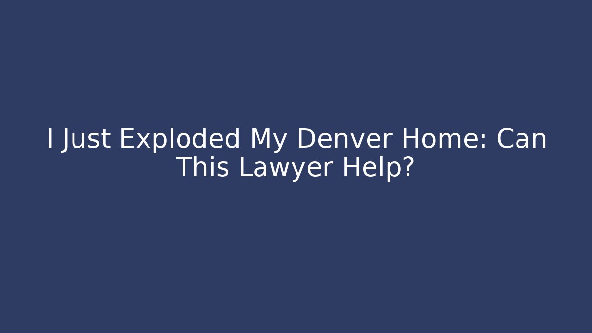 I Just Exploded My Denver Home: Can This Lawyer Help?