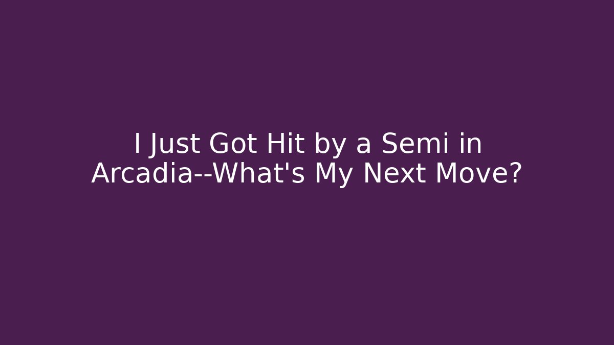 I Just Got Hit by a Semi in Arcadia—What’s My Next Move?