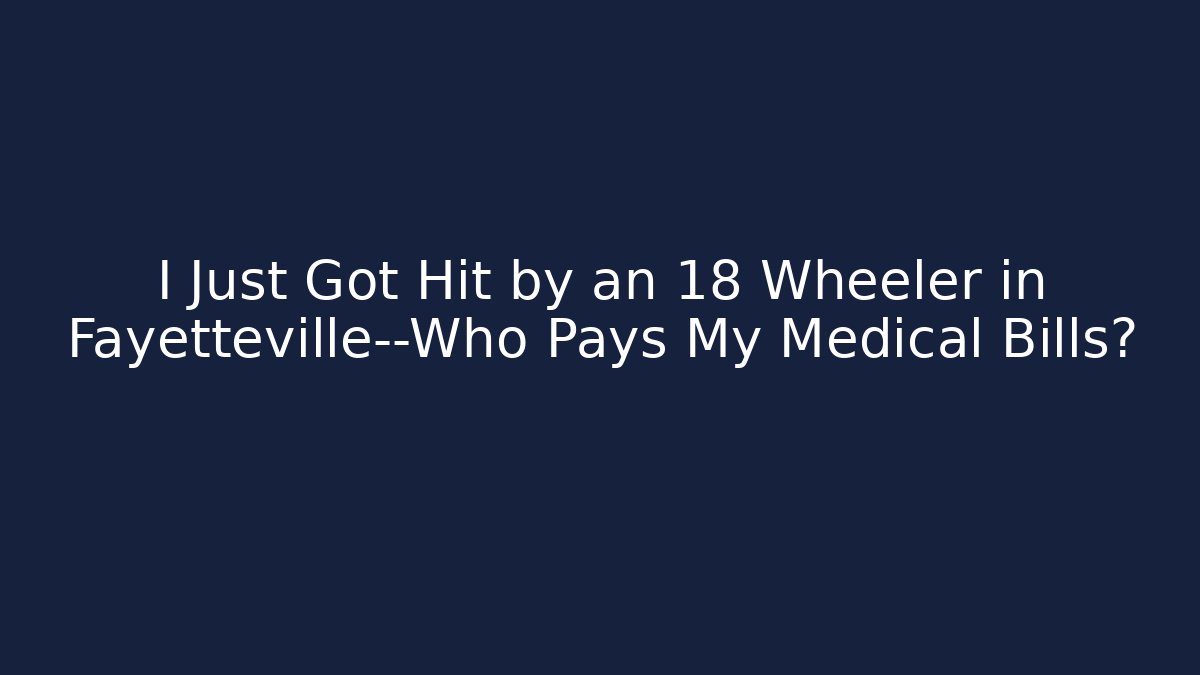 I Just Got Hit by an 18 Wheeler in Fayetteville—Who Pays My Medical Bills?