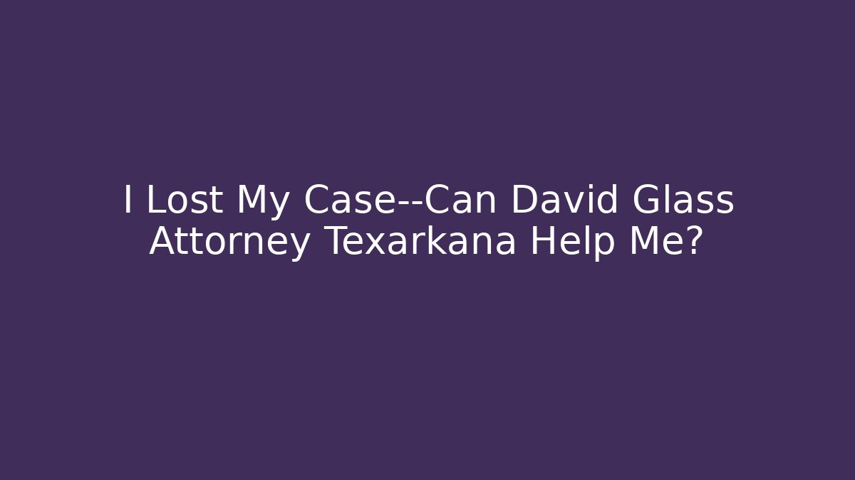 I Lost My Case—Can David Glass Attorney Texarkana Help Me?