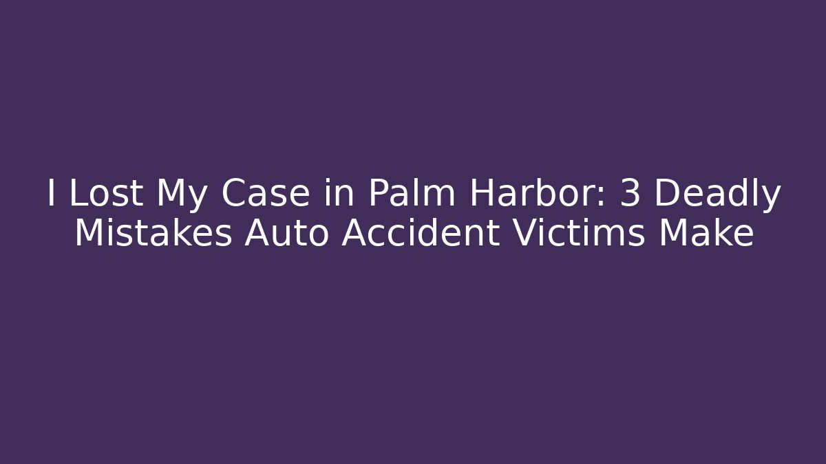 I Lost My Case in Palm Harbor: 3 Deadly Mistakes Auto Accident Victims Make