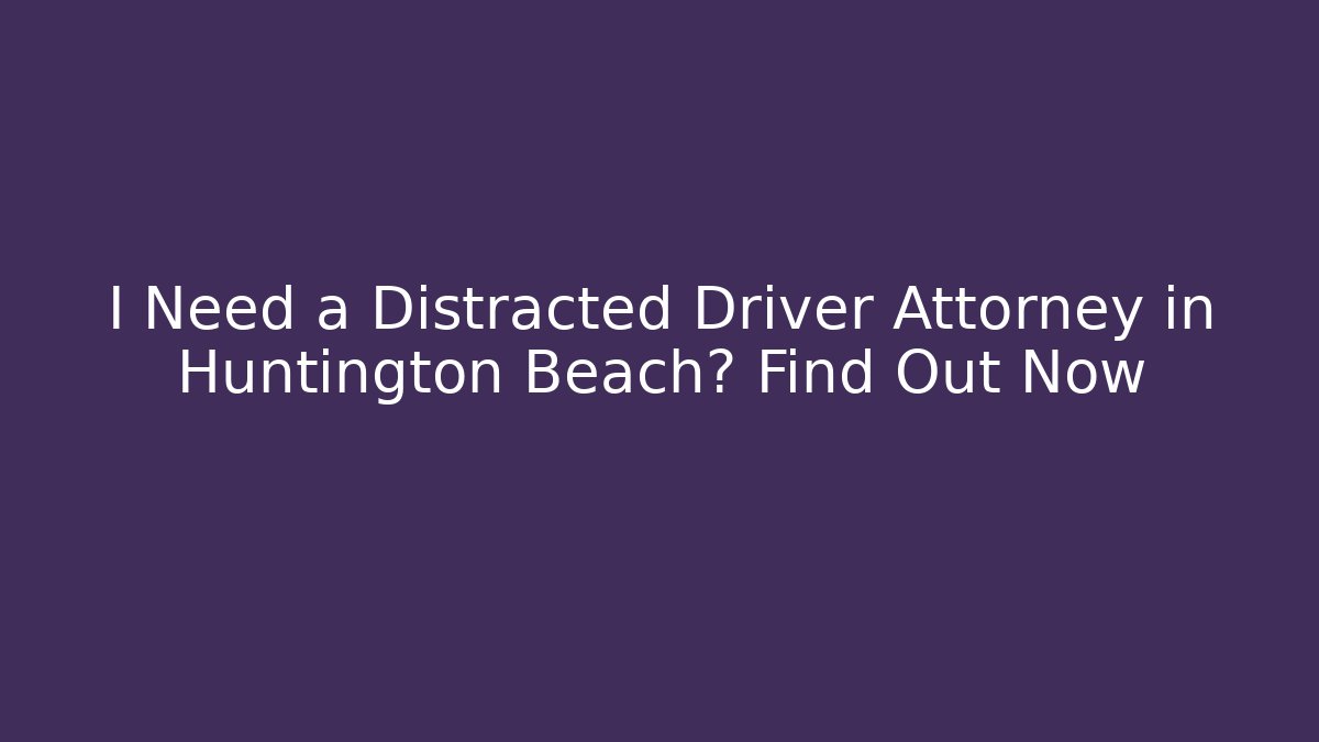 I Need a Distracted Driver Attorney in Huntington Beach? Find Out Now