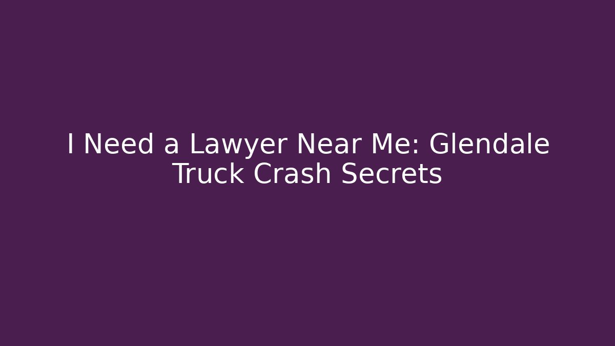 I Need a Lawyer Near Me: Glendale Truck Crash Secrets