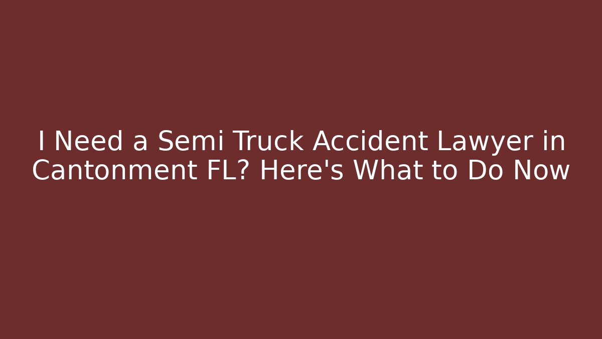 I Need a Semi Truck Accident Lawyer in Cantonment FL? Here's What to Do Now