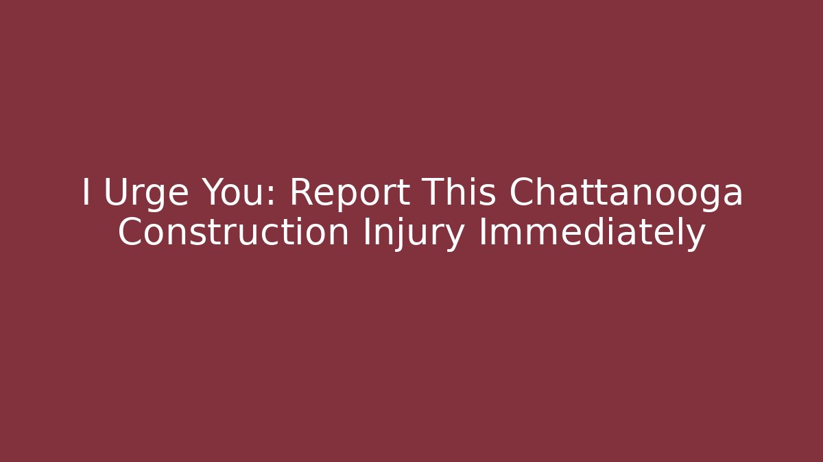 I Urge You: Report This Chattanooga Construction Injury Immediately