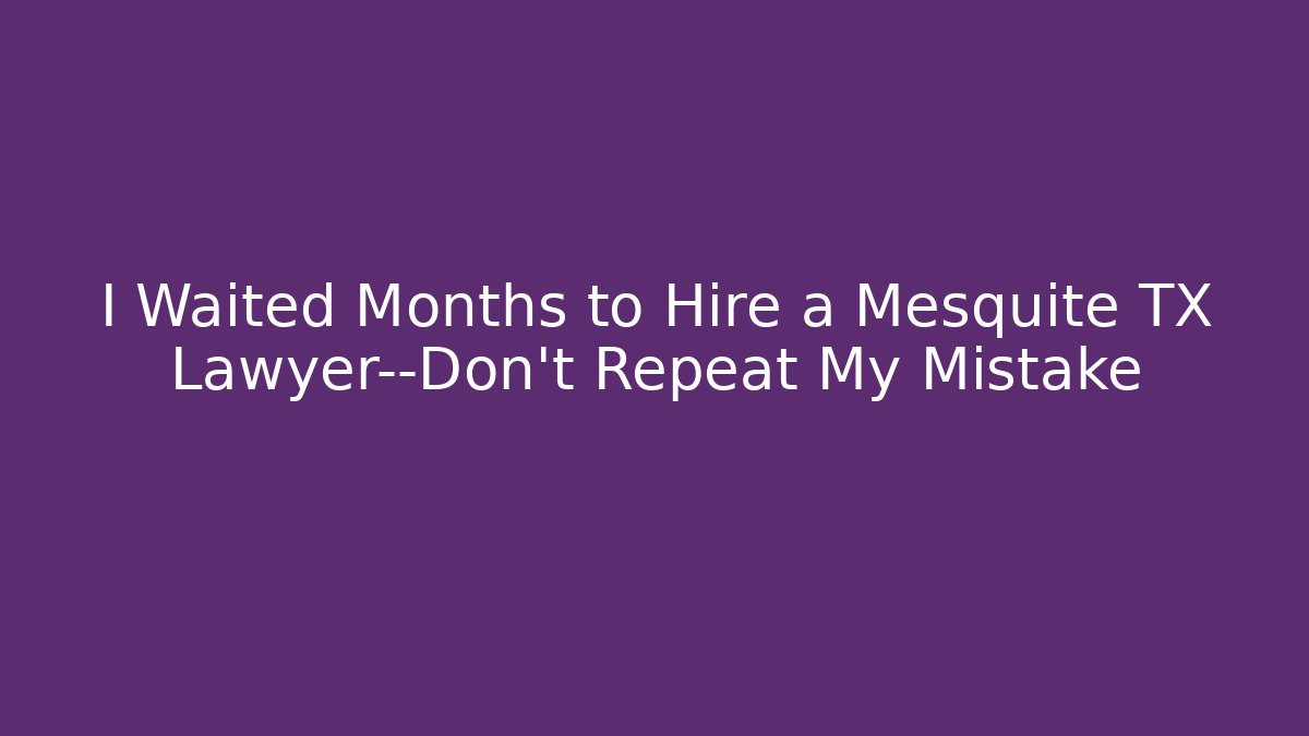 I Waited Months to Hire a Mesquite TX Lawyer—Don’t Repeat My Mistake