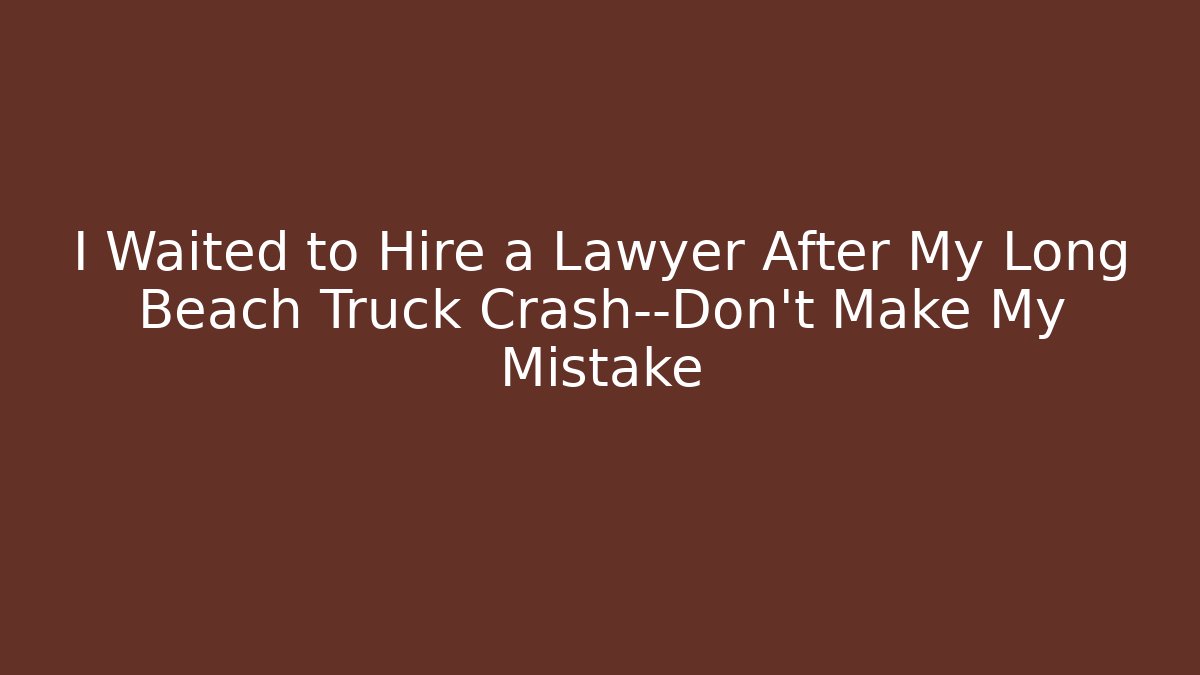 I Waited to Hire a Lawyer After My Long Beach Truck Crash—Don’t Make My Mistake