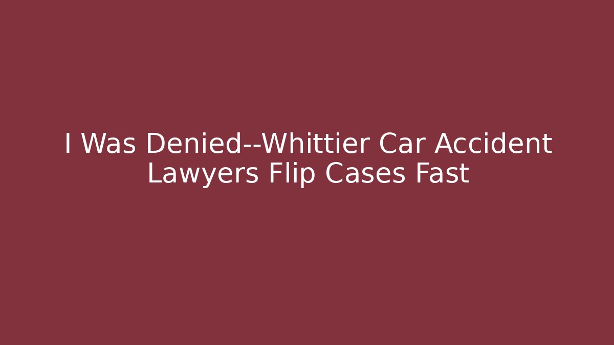 I Was Denied—Whittier Car Accident Lawyers Flip Cases Fast