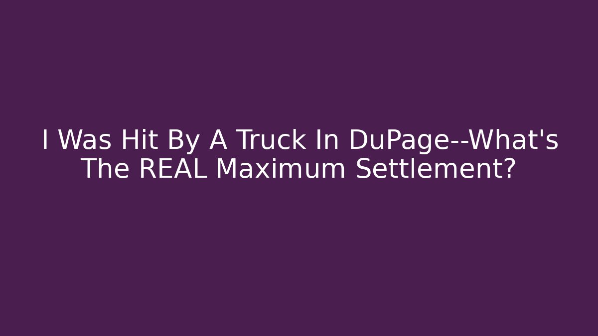 I Was Hit By A Truck In DuPage—What’s The REAL Maximum Settlement?
