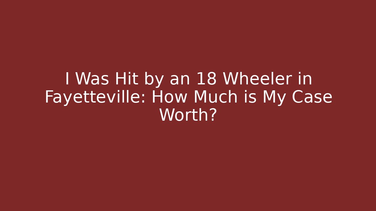 I Was Hit by an 18 Wheeler in Fayetteville: How Much is My Case Worth?