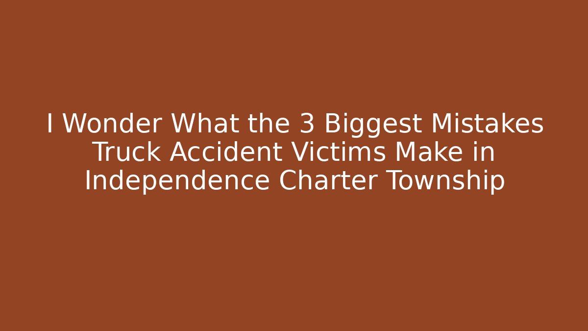 I Wonder What the 3 Biggest Mistakes Truck Accident Victims Make in Independence Charter Township