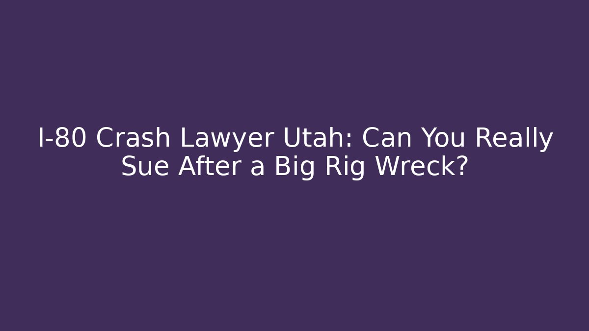 I-80 Crash Lawyer Utah: Can You Really Sue After a Big Rig Wreck?