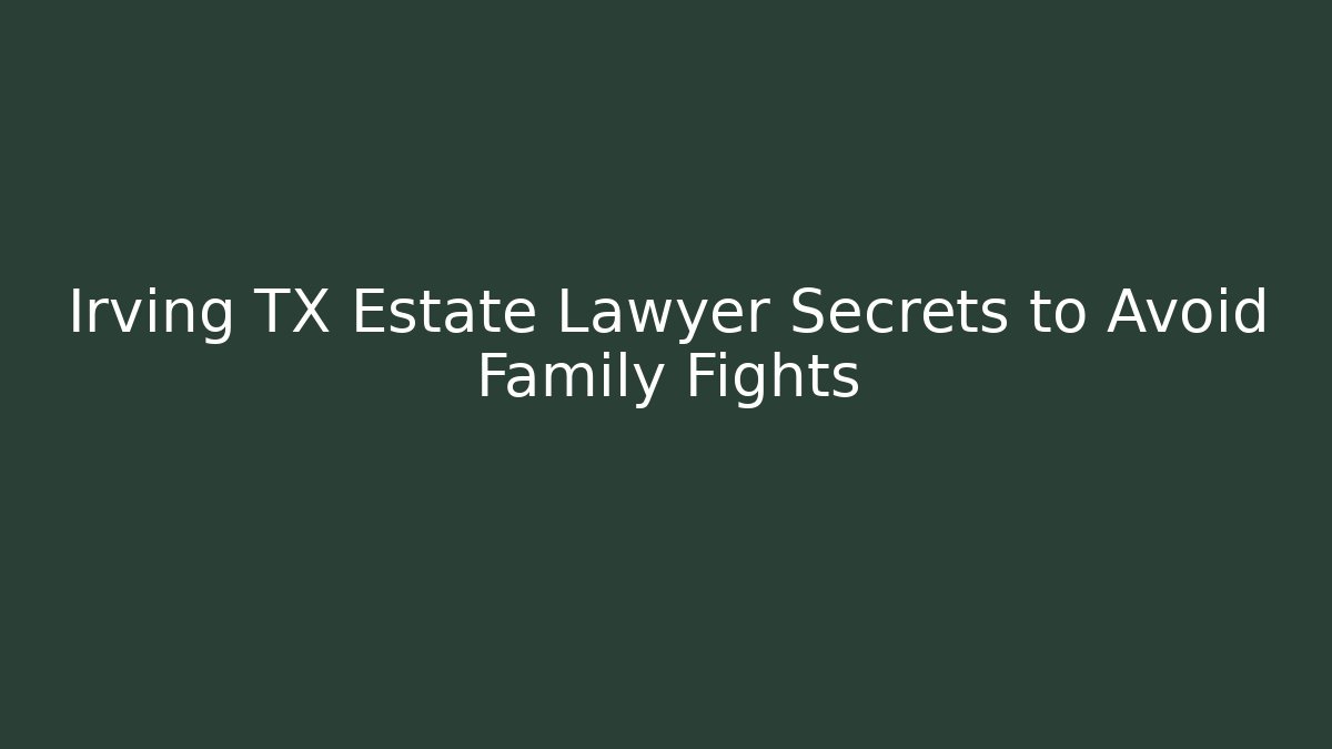 Irving TX Estate Lawyer Secrets to Avoid Family Fights