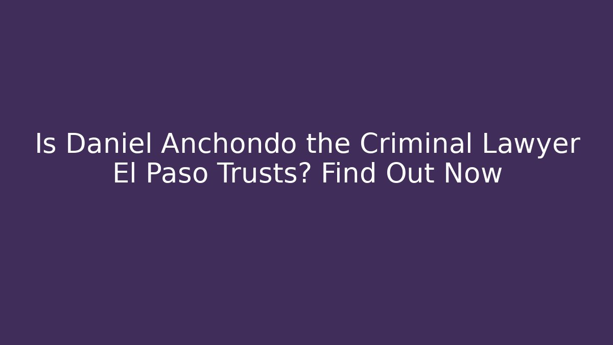 Is Daniel Anchondo the Criminal Lawyer El Paso Trusts? Find Out Now