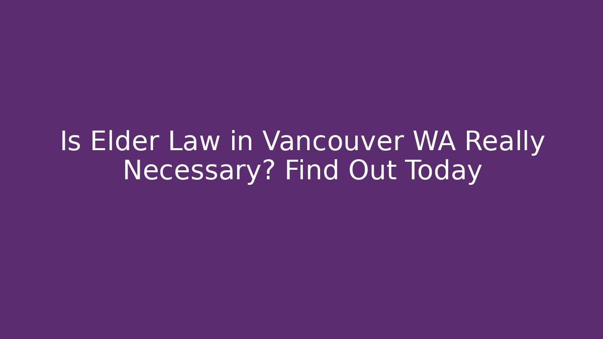 Is Elder Law in Vancouver WA Really Necessary? Find Out Today