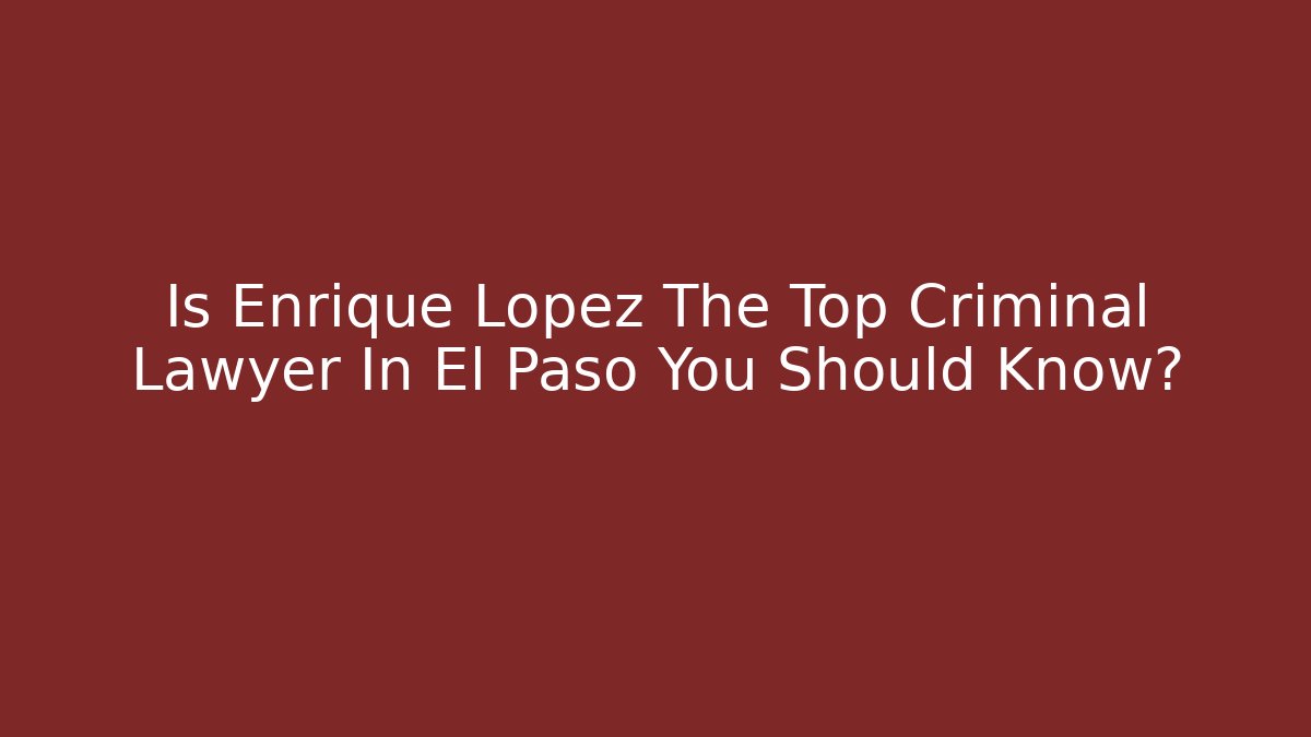 Is Enrique Lopez The Top Criminal Lawyer In El Paso You Should Know?