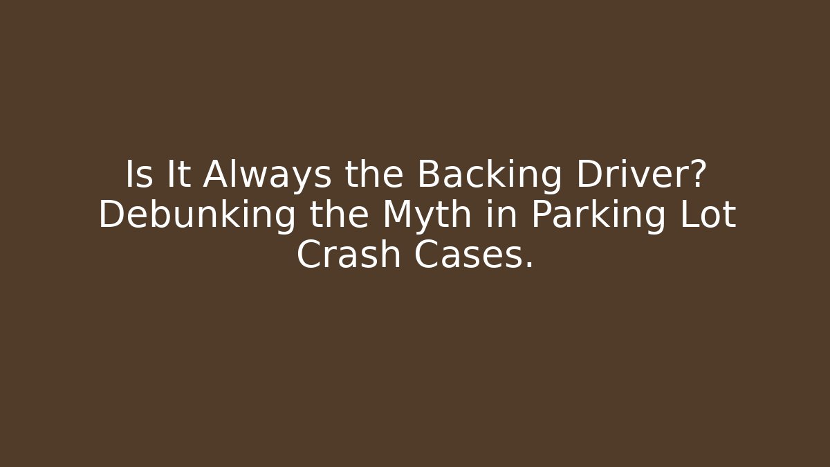Is It Always the Backing Driver? Debunking the Myth in Parking Lot Crash Cases.