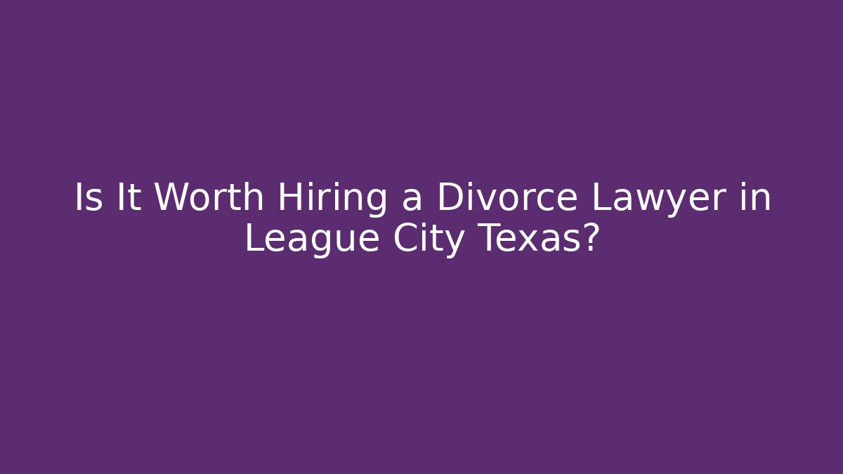 Is It Worth Hiring a Divorce Lawyer in League City Texas?