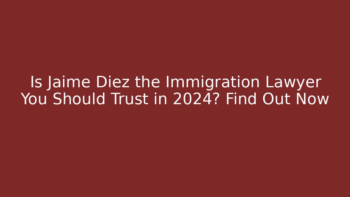 Is Jaime Diez the Immigration Lawyer You Should Trust in 2024? Find Out Now