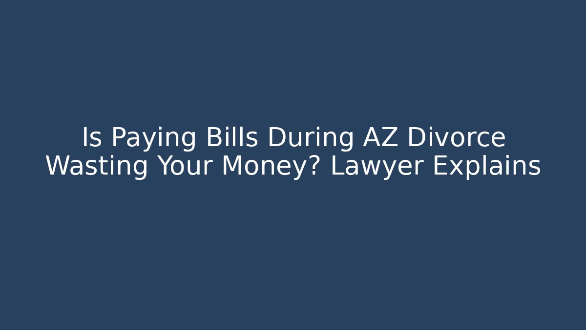 Is Paying Bills During AZ Divorce Wasting Your Money? Lawyer Explains