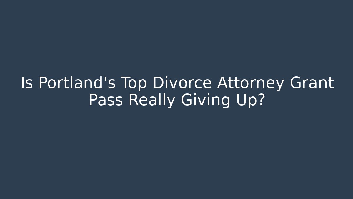 Is Portland’s Top Divorce Attorney Grant Pass Really Giving Up?