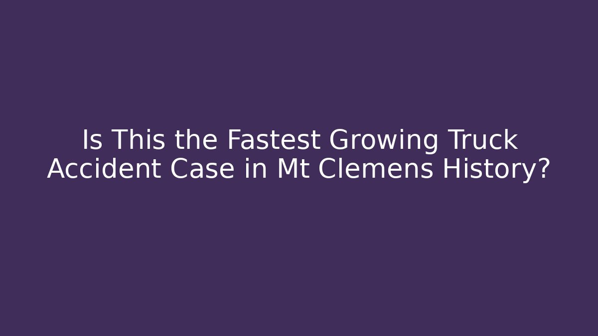 Is This the Fastest Growing Truck Accident Case in Mt Clemens History?
