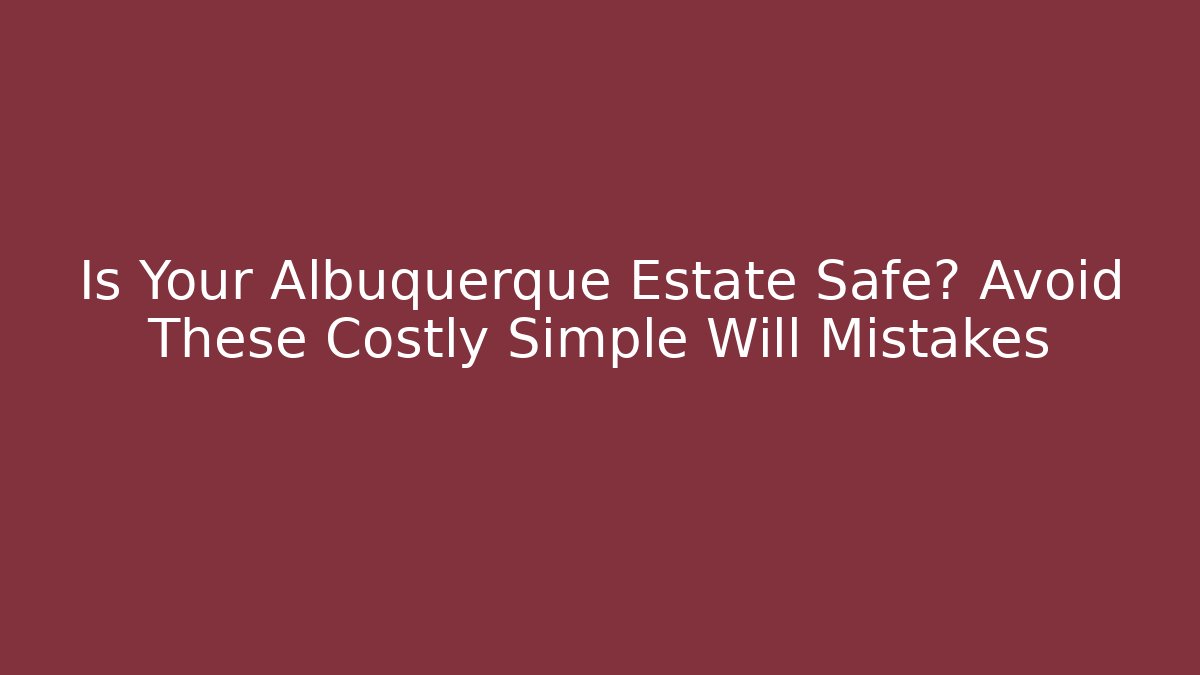 Is Your Albuquerque Estate Safe? Avoid These Costly Simple Will Mistakes