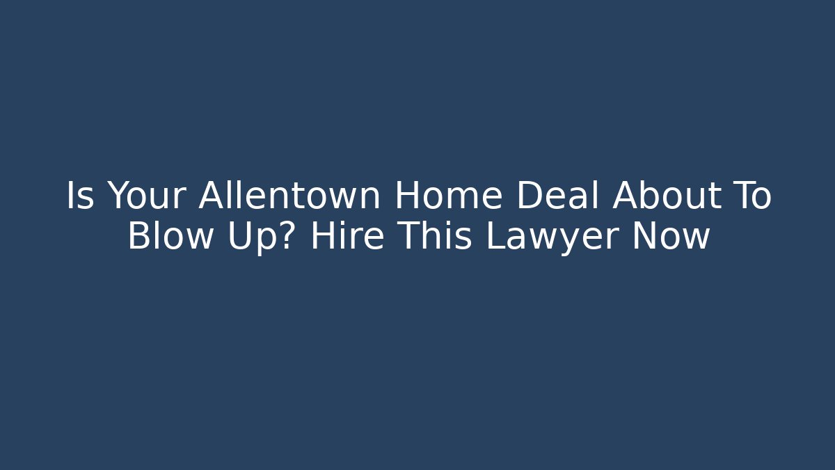 Is Your Allentown Home Deal About To Blow Up? Hire This Lawyer Now