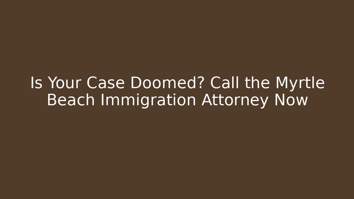 Is Your Case Doomed? Call the Myrtle Beach Immigration Attorney Now