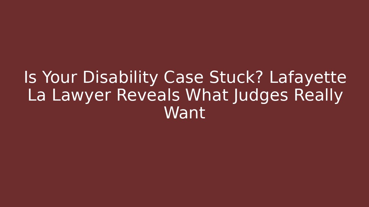 Is Your Disability Case Stuck? Lafayette La Lawyer Reveals What Judges Really Want