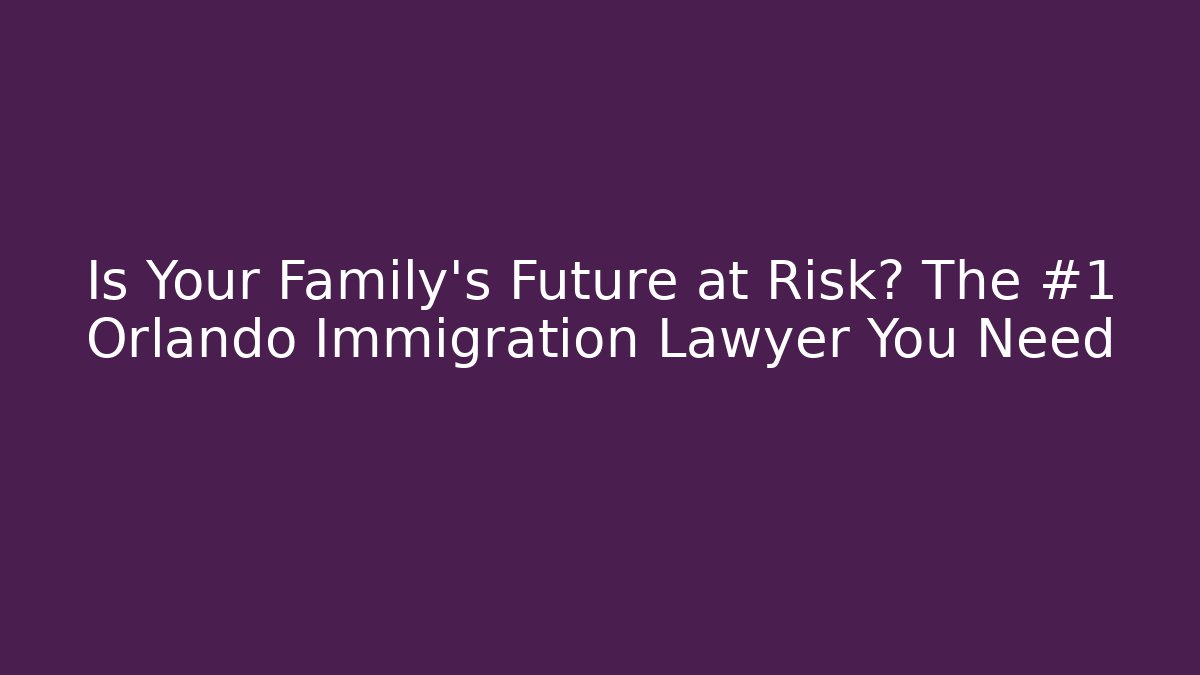 Is Your Family’s Future at Risk? The #1 Orlando Immigration Lawyer You Need