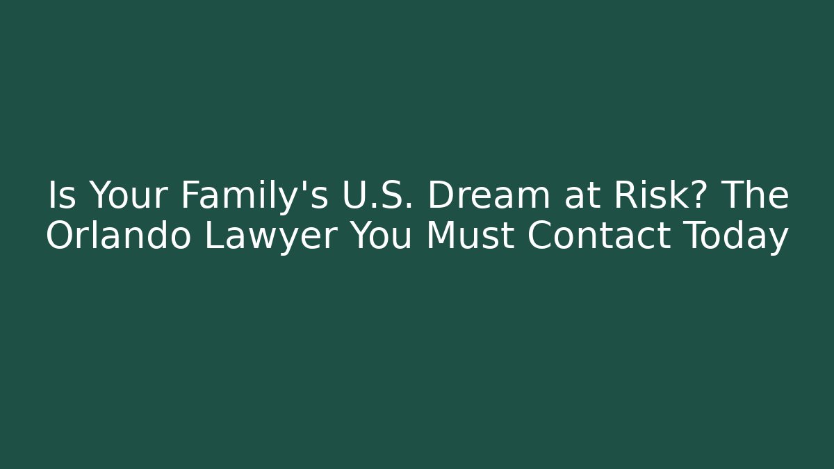 Is Your Family’s U.S. Dream at Risk? The Orlando Lawyer You Must Contact Today