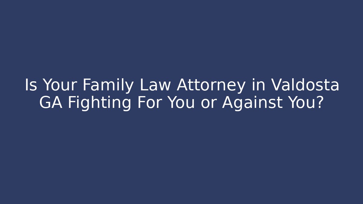 Is Your Family Law Attorney in Valdosta GA Fighting For You or Against You?