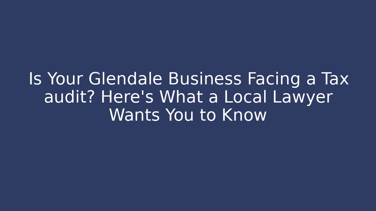 Is Your Glendale Business Facing a Tax audit? Here’s What a Local Lawyer Wants You to Know
