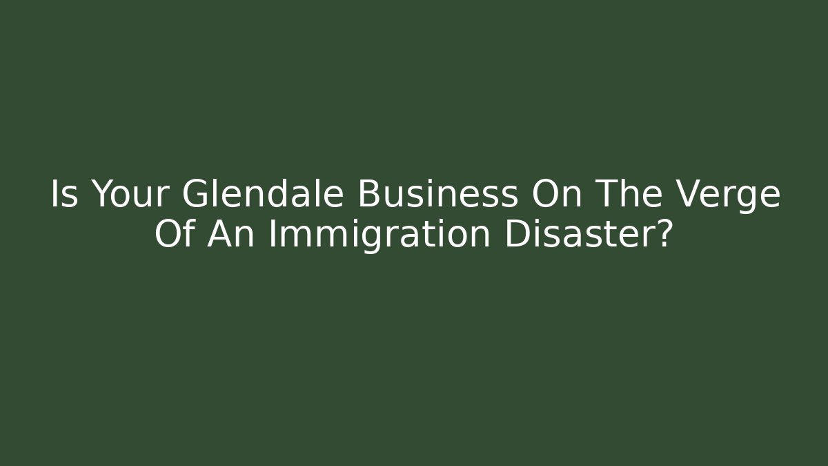 Is Your Glendale Business On The Verge Of An Immigration Disaster?